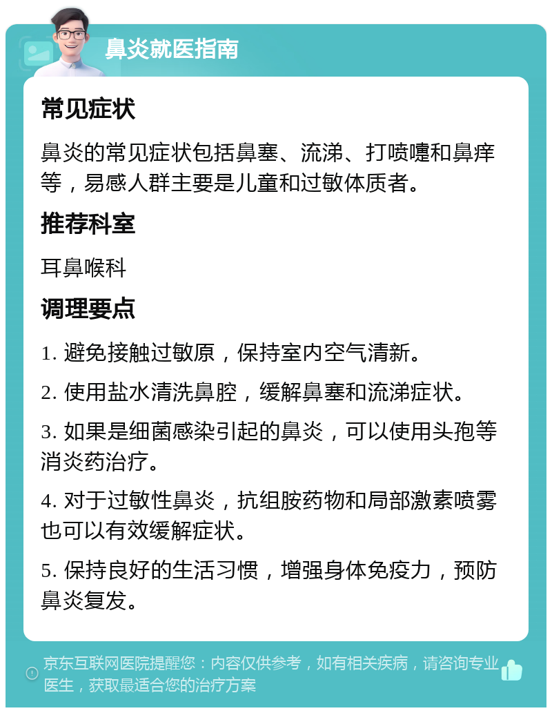 鼻炎就医指南 常见症状 鼻炎的常见症状包括鼻塞、流涕、打喷嚏和鼻痒等，易感人群主要是儿童和过敏体质者。 推荐科室 耳鼻喉科 调理要点 1. 避免接触过敏原，保持室内空气清新。 2. 使用盐水清洗鼻腔，缓解鼻塞和流涕症状。 3. 如果是细菌感染引起的鼻炎，可以使用头孢等消炎药治疗。 4. 对于过敏性鼻炎，抗组胺药物和局部激素喷雾也可以有效缓解症状。 5. 保持良好的生活习惯，增强身体免疫力，预防鼻炎复发。