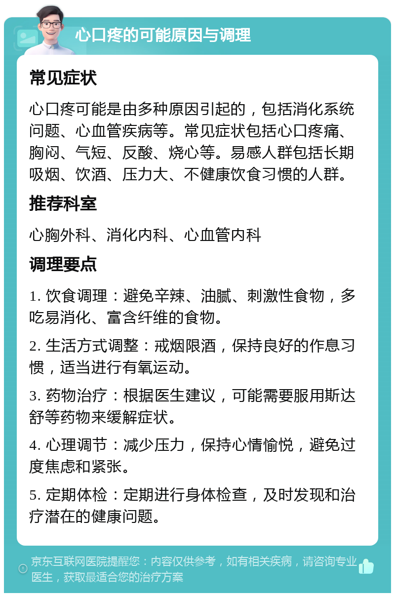 心口疼的可能原因与调理 常见症状 心口疼可能是由多种原因引起的，包括消化系统问题、心血管疾病等。常见症状包括心口疼痛、胸闷、气短、反酸、烧心等。易感人群包括长期吸烟、饮酒、压力大、不健康饮食习惯的人群。 推荐科室 心胸外科、消化内科、心血管内科 调理要点 1. 饮食调理：避免辛辣、油腻、刺激性食物，多吃易消化、富含纤维的食物。 2. 生活方式调整：戒烟限酒，保持良好的作息习惯，适当进行有氧运动。 3. 药物治疗：根据医生建议，可能需要服用斯达舒等药物来缓解症状。 4. 心理调节：减少压力，保持心情愉悦，避免过度焦虑和紧张。 5. 定期体检：定期进行身体检查，及时发现和治疗潜在的健康问题。