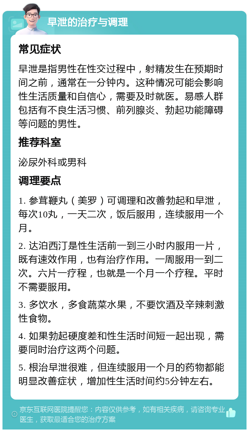 早泄的治疗与调理 常见症状 早泄是指男性在性交过程中，射精发生在预期时间之前，通常在一分钟内。这种情况可能会影响性生活质量和自信心，需要及时就医。易感人群包括有不良生活习惯、前列腺炎、勃起功能障碍等问题的男性。 推荐科室 泌尿外科或男科 调理要点 1. 参茸鞭丸（美罗）可调理和改善勃起和早泄，每次10丸，一天二次，饭后服用，连续服用一个月。 2. 达泊西汀是性生活前一到三小时内服用一片，既有速效作用，也有治疗作用。一周服用一到二次。六片一疗程，也就是一个月一个疗程。平时不需要服用。 3. 多饮水，多食蔬菜水果，不要饮酒及辛辣刺激性食物。 4. 如果勃起硬度差和性生活时间短一起出现，需要同时治疗这两个问题。 5. 根治早泄很难，但连续服用一个月的药物都能明显改善症状，增加性生活时间约5分钟左右。