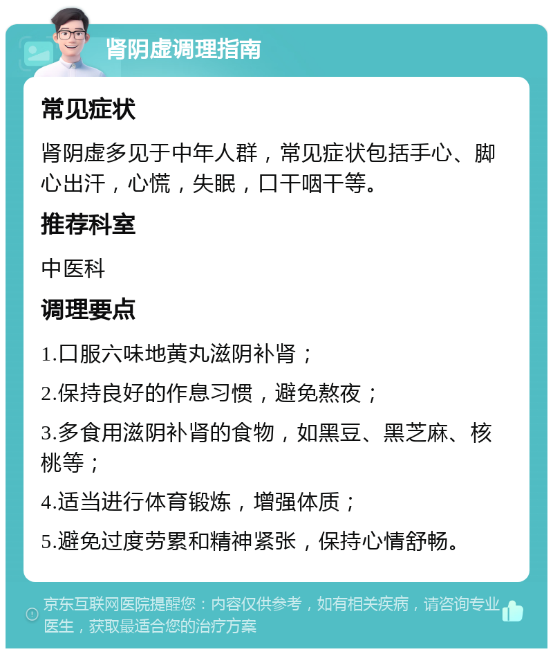 肾阴虚调理指南 常见症状 肾阴虚多见于中年人群，常见症状包括手心、脚心出汗，心慌，失眠，口干咽干等。 推荐科室 中医科 调理要点 1.口服六味地黄丸滋阴补肾； 2.保持良好的作息习惯，避免熬夜； 3.多食用滋阴补肾的食物，如黑豆、黑芝麻、核桃等； 4.适当进行体育锻炼，增强体质； 5.避免过度劳累和精神紧张，保持心情舒畅。