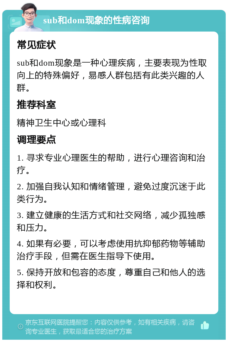 sub和dom现象的性病咨询 常见症状 sub和dom现象是一种心理疾病，主要表现为性取向上的特殊偏好，易感人群包括有此类兴趣的人群。 推荐科室 精神卫生中心或心理科 调理要点 1. 寻求专业心理医生的帮助，进行心理咨询和治疗。 2. 加强自我认知和情绪管理，避免过度沉迷于此类行为。 3. 建立健康的生活方式和社交网络，减少孤独感和压力。 4. 如果有必要，可以考虑使用抗抑郁药物等辅助治疗手段，但需在医生指导下使用。 5. 保持开放和包容的态度，尊重自己和他人的选择和权利。