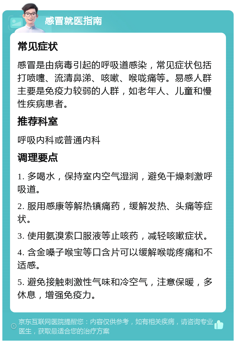 感冒就医指南 常见症状 感冒是由病毒引起的呼吸道感染，常见症状包括打喷嚏、流清鼻涕、咳嗽、喉咙痛等。易感人群主要是免疫力较弱的人群，如老年人、儿童和慢性疾病患者。 推荐科室 呼吸内科或普通内科 调理要点 1. 多喝水，保持室内空气湿润，避免干燥刺激呼吸道。 2. 服用感康等解热镇痛药，缓解发热、头痛等症状。 3. 使用氨溴索口服液等止咳药，减轻咳嗽症状。 4. 含金嗓子喉宝等口含片可以缓解喉咙疼痛和不适感。 5. 避免接触刺激性气味和冷空气，注意保暖，多休息，增强免疫力。