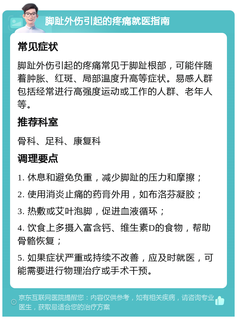 脚趾外伤引起的疼痛就医指南 常见症状 脚趾外伤引起的疼痛常见于脚趾根部，可能伴随着肿胀、红斑、局部温度升高等症状。易感人群包括经常进行高强度运动或工作的人群、老年人等。 推荐科室 骨科、足科、康复科 调理要点 1. 休息和避免负重，减少脚趾的压力和摩擦； 2. 使用消炎止痛的药膏外用，如布洛芬凝胶； 3. 热敷或艾叶泡脚，促进血液循环； 4. 饮食上多摄入富含钙、维生素D的食物，帮助骨骼恢复； 5. 如果症状严重或持续不改善，应及时就医，可能需要进行物理治疗或手术干预。