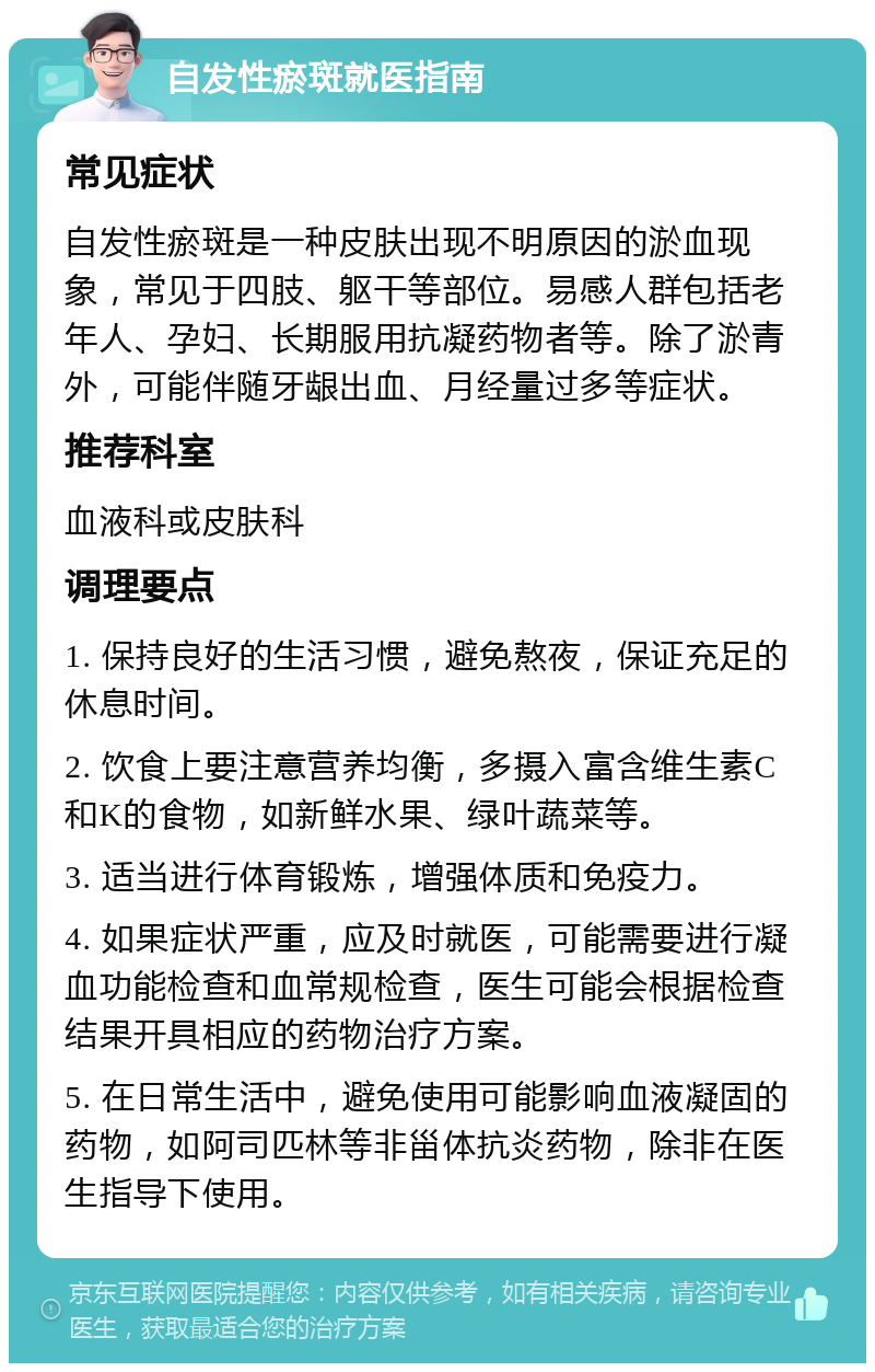 自发性瘀斑就医指南 常见症状 自发性瘀斑是一种皮肤出现不明原因的淤血现象，常见于四肢、躯干等部位。易感人群包括老年人、孕妇、长期服用抗凝药物者等。除了淤青外，可能伴随牙龈出血、月经量过多等症状。 推荐科室 血液科或皮肤科 调理要点 1. 保持良好的生活习惯，避免熬夜，保证充足的休息时间。 2. 饮食上要注意营养均衡，多摄入富含维生素C和K的食物，如新鲜水果、绿叶蔬菜等。 3. 适当进行体育锻炼，增强体质和免疫力。 4. 如果症状严重，应及时就医，可能需要进行凝血功能检查和血常规检查，医生可能会根据检查结果开具相应的药物治疗方案。 5. 在日常生活中，避免使用可能影响血液凝固的药物，如阿司匹林等非甾体抗炎药物，除非在医生指导下使用。