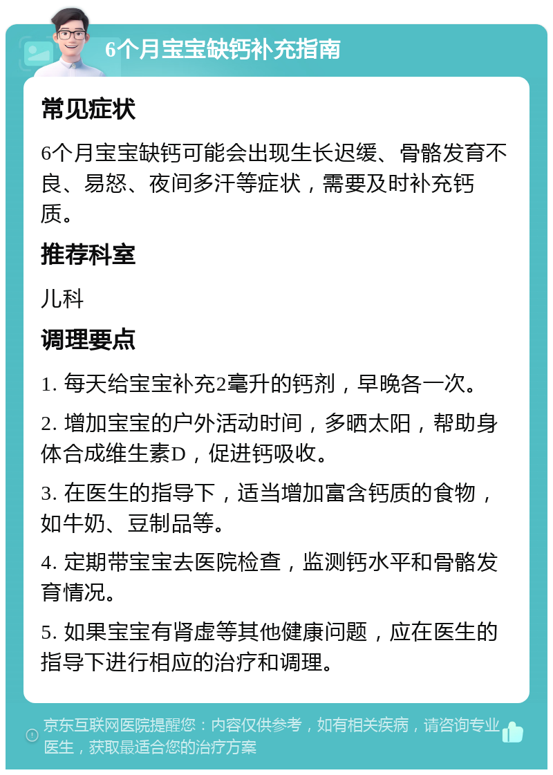 6个月宝宝缺钙补充指南 常见症状 6个月宝宝缺钙可能会出现生长迟缓、骨骼发育不良、易怒、夜间多汗等症状，需要及时补充钙质。 推荐科室 儿科 调理要点 1. 每天给宝宝补充2毫升的钙剂，早晚各一次。 2. 增加宝宝的户外活动时间，多晒太阳，帮助身体合成维生素D，促进钙吸收。 3. 在医生的指导下，适当增加富含钙质的食物，如牛奶、豆制品等。 4. 定期带宝宝去医院检查，监测钙水平和骨骼发育情况。 5. 如果宝宝有肾虚等其他健康问题，应在医生的指导下进行相应的治疗和调理。