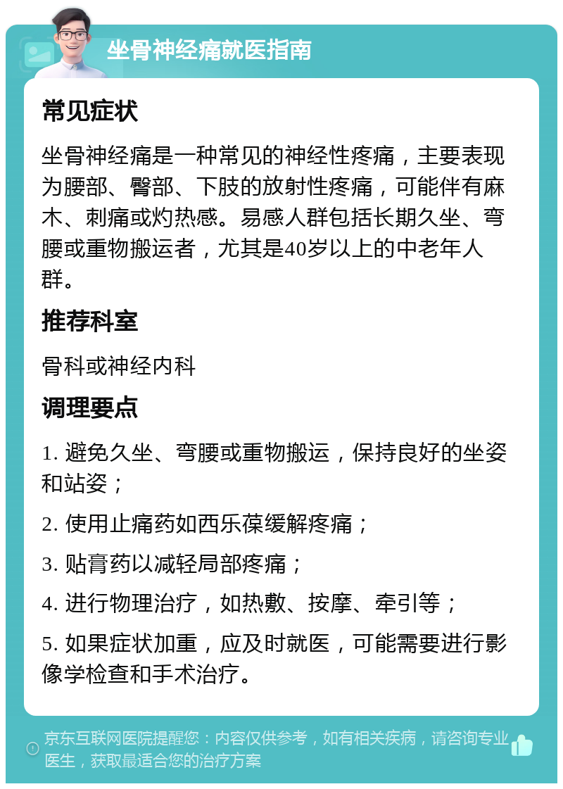 坐骨神经痛就医指南 常见症状 坐骨神经痛是一种常见的神经性疼痛，主要表现为腰部、臀部、下肢的放射性疼痛，可能伴有麻木、刺痛或灼热感。易感人群包括长期久坐、弯腰或重物搬运者，尤其是40岁以上的中老年人群。 推荐科室 骨科或神经内科 调理要点 1. 避免久坐、弯腰或重物搬运，保持良好的坐姿和站姿； 2. 使用止痛药如西乐葆缓解疼痛； 3. 贴膏药以减轻局部疼痛； 4. 进行物理治疗，如热敷、按摩、牵引等； 5. 如果症状加重，应及时就医，可能需要进行影像学检查和手术治疗。