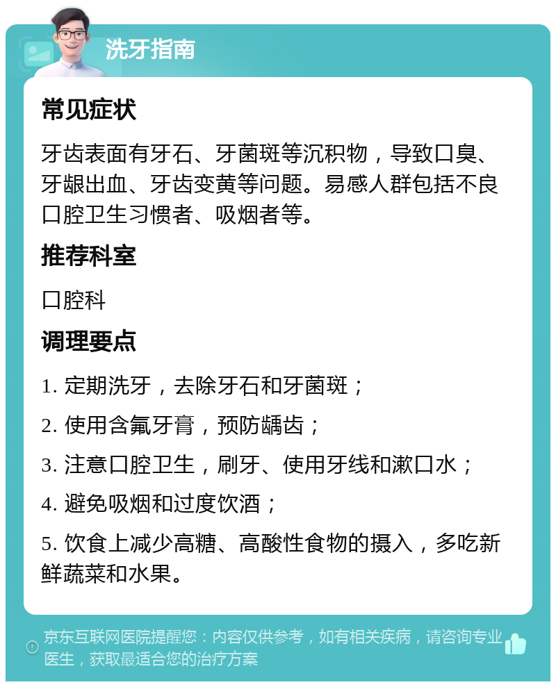 洗牙指南 常见症状 牙齿表面有牙石、牙菌斑等沉积物，导致口臭、牙龈出血、牙齿变黄等问题。易感人群包括不良口腔卫生习惯者、吸烟者等。 推荐科室 口腔科 调理要点 1. 定期洗牙，去除牙石和牙菌斑； 2. 使用含氟牙膏，预防龋齿； 3. 注意口腔卫生，刷牙、使用牙线和漱口水； 4. 避免吸烟和过度饮酒； 5. 饮食上减少高糖、高酸性食物的摄入，多吃新鲜蔬菜和水果。