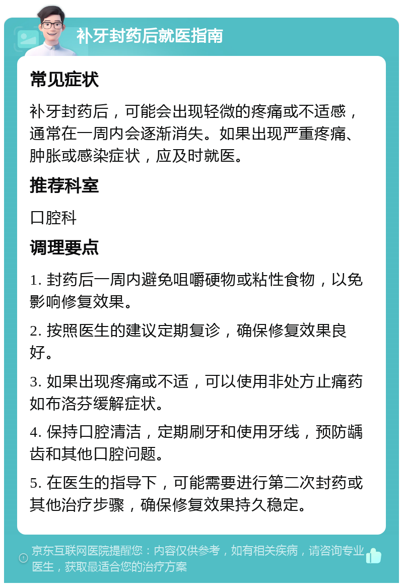 补牙封药后就医指南 常见症状 补牙封药后，可能会出现轻微的疼痛或不适感，通常在一周内会逐渐消失。如果出现严重疼痛、肿胀或感染症状，应及时就医。 推荐科室 口腔科 调理要点 1. 封药后一周内避免咀嚼硬物或粘性食物，以免影响修复效果。 2. 按照医生的建议定期复诊，确保修复效果良好。 3. 如果出现疼痛或不适，可以使用非处方止痛药如布洛芬缓解症状。 4. 保持口腔清洁，定期刷牙和使用牙线，预防龋齿和其他口腔问题。 5. 在医生的指导下，可能需要进行第二次封药或其他治疗步骤，确保修复效果持久稳定。