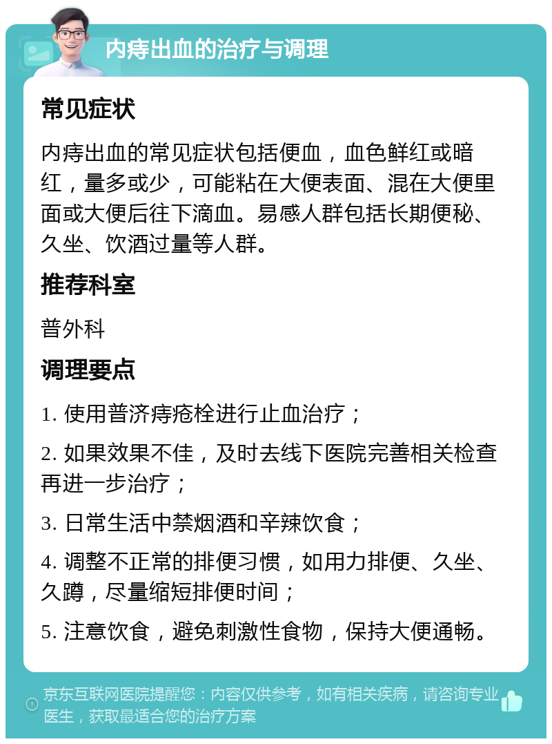 内痔出血的治疗与调理 常见症状 内痔出血的常见症状包括便血，血色鲜红或暗红，量多或少，可能粘在大便表面、混在大便里面或大便后往下滴血。易感人群包括长期便秘、久坐、饮酒过量等人群。 推荐科室 普外科 调理要点 1. 使用普济痔疮栓进行止血治疗； 2. 如果效果不佳，及时去线下医院完善相关检查再进一步治疗； 3. 日常生活中禁烟酒和辛辣饮食； 4. 调整不正常的排便习惯，如用力排便、久坐、久蹲，尽量缩短排便时间； 5. 注意饮食，避免刺激性食物，保持大便通畅。