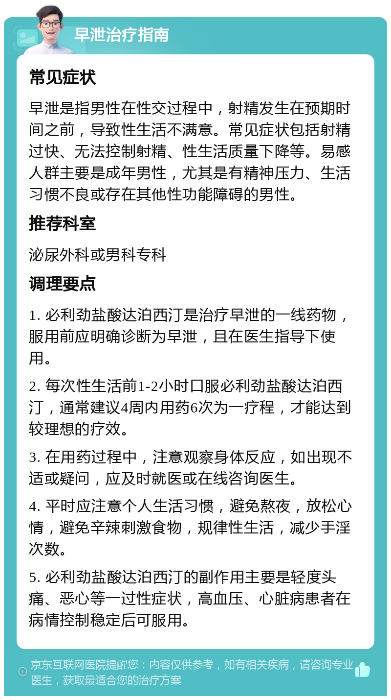 早泄治疗指南 常见症状 早泄是指男性在性交过程中，射精发生在预期时间之前，导致性生活不满意。常见症状包括射精过快、无法控制射精、性生活质量下降等。易感人群主要是成年男性，尤其是有精神压力、生活习惯不良或存在其他性功能障碍的男性。 推荐科室 泌尿外科或男科专科 调理要点 1. 必利劲盐酸达泊西汀是治疗早泄的一线药物，服用前应明确诊断为早泄，且在医生指导下使用。 2. 每次性生活前1-2小时口服必利劲盐酸达泊西汀，通常建议4周内用药6次为一疗程，才能达到较理想的疗效。 3. 在用药过程中，注意观察身体反应，如出现不适或疑问，应及时就医或在线咨询医生。 4. 平时应注意个人生活习惯，避免熬夜，放松心情，避免辛辣刺激食物，规律性生活，减少手淫次数。 5. 必利劲盐酸达泊西汀的副作用主要是轻度头痛、恶心等一过性症状，高血压、心脏病患者在病情控制稳定后可服用。