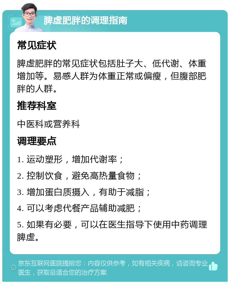 脾虚肥胖的调理指南 常见症状 脾虚肥胖的常见症状包括肚子大、低代谢、体重增加等。易感人群为体重正常或偏瘦，但腹部肥胖的人群。 推荐科室 中医科或营养科 调理要点 1. 运动塑形，增加代谢率； 2. 控制饮食，避免高热量食物； 3. 增加蛋白质摄入，有助于减脂； 4. 可以考虑代餐产品辅助减肥； 5. 如果有必要，可以在医生指导下使用中药调理脾虚。