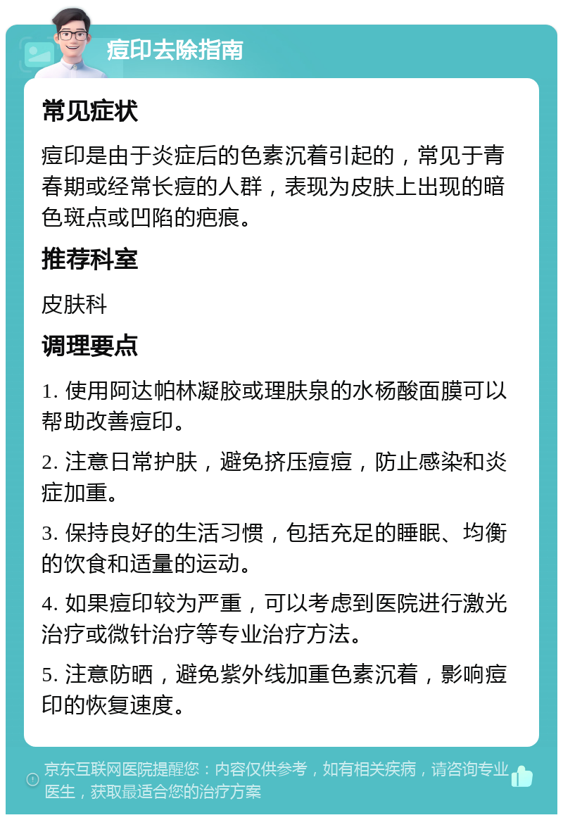 痘印去除指南 常见症状 痘印是由于炎症后的色素沉着引起的，常见于青春期或经常长痘的人群，表现为皮肤上出现的暗色斑点或凹陷的疤痕。 推荐科室 皮肤科 调理要点 1. 使用阿达帕林凝胶或理肤泉的水杨酸面膜可以帮助改善痘印。 2. 注意日常护肤，避免挤压痘痘，防止感染和炎症加重。 3. 保持良好的生活习惯，包括充足的睡眠、均衡的饮食和适量的运动。 4. 如果痘印较为严重，可以考虑到医院进行激光治疗或微针治疗等专业治疗方法。 5. 注意防晒，避免紫外线加重色素沉着，影响痘印的恢复速度。