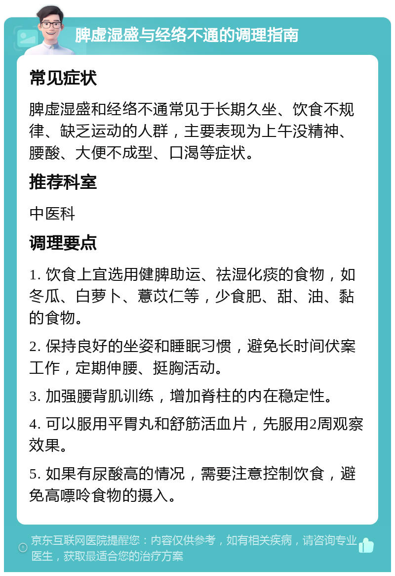 脾虚湿盛与经络不通的调理指南 常见症状 脾虚湿盛和经络不通常见于长期久坐、饮食不规律、缺乏运动的人群，主要表现为上午没精神、腰酸、大便不成型、口渴等症状。 推荐科室 中医科 调理要点 1. 饮食上宜选用健脾助运、祛湿化痰的食物，如冬瓜、白萝卜、薏苡仁等，少食肥、甜、油、黏的食物。 2. 保持良好的坐姿和睡眠习惯，避免长时间伏案工作，定期伸腰、挺胸活动。 3. 加强腰背肌训练，增加脊柱的内在稳定性。 4. 可以服用平胃丸和舒筋活血片，先服用2周观察效果。 5. 如果有尿酸高的情况，需要注意控制饮食，避免高嘌呤食物的摄入。