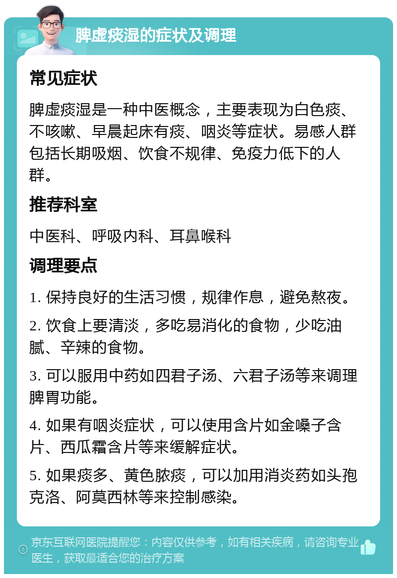 脾虚痰湿的症状及调理 常见症状 脾虚痰湿是一种中医概念，主要表现为白色痰、不咳嗽、早晨起床有痰、咽炎等症状。易感人群包括长期吸烟、饮食不规律、免疫力低下的人群。 推荐科室 中医科、呼吸内科、耳鼻喉科 调理要点 1. 保持良好的生活习惯，规律作息，避免熬夜。 2. 饮食上要清淡，多吃易消化的食物，少吃油腻、辛辣的食物。 3. 可以服用中药如四君子汤、六君子汤等来调理脾胃功能。 4. 如果有咽炎症状，可以使用含片如金嗓子含片、西瓜霜含片等来缓解症状。 5. 如果痰多、黄色脓痰，可以加用消炎药如头孢克洛、阿莫西林等来控制感染。