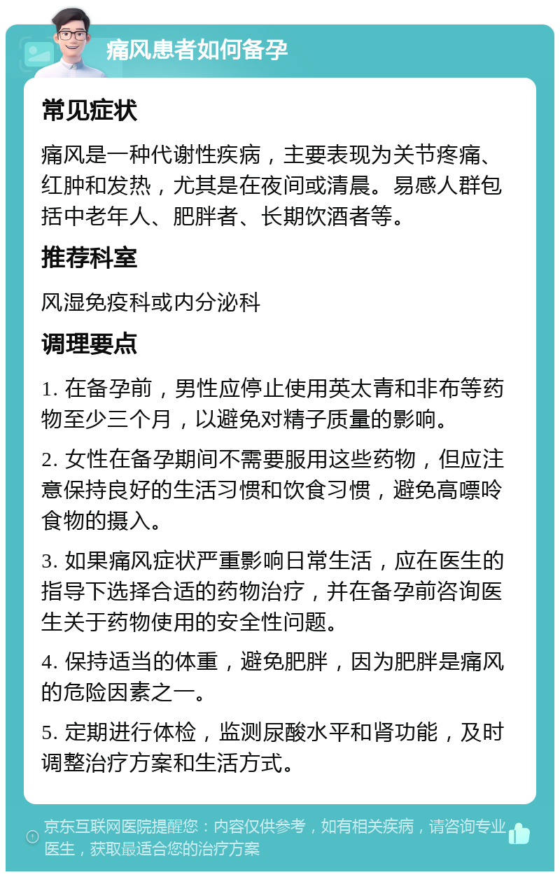 痛风患者如何备孕 常见症状 痛风是一种代谢性疾病，主要表现为关节疼痛、红肿和发热，尤其是在夜间或清晨。易感人群包括中老年人、肥胖者、长期饮酒者等。 推荐科室 风湿免疫科或内分泌科 调理要点 1. 在备孕前，男性应停止使用英太青和非布等药物至少三个月，以避免对精子质量的影响。 2. 女性在备孕期间不需要服用这些药物，但应注意保持良好的生活习惯和饮食习惯，避免高嘌呤食物的摄入。 3. 如果痛风症状严重影响日常生活，应在医生的指导下选择合适的药物治疗，并在备孕前咨询医生关于药物使用的安全性问题。 4. 保持适当的体重，避免肥胖，因为肥胖是痛风的危险因素之一。 5. 定期进行体检，监测尿酸水平和肾功能，及时调整治疗方案和生活方式。