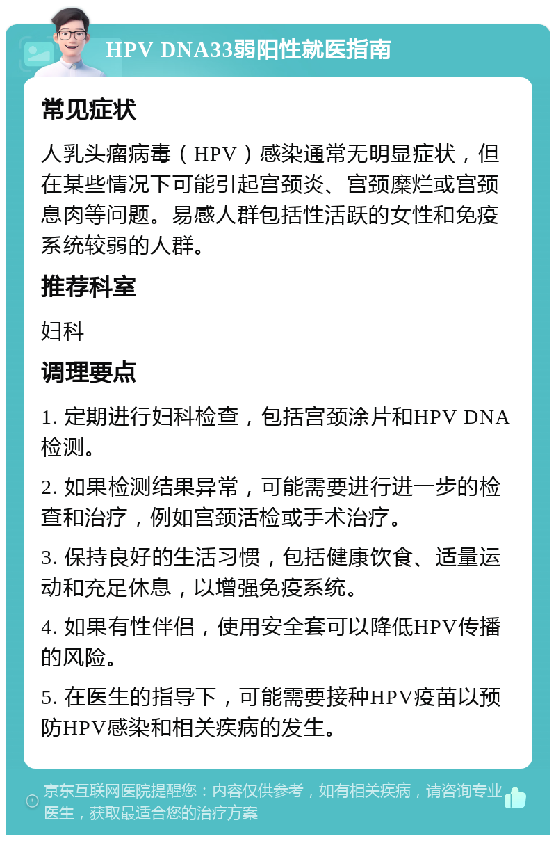 HPV DNA33弱阳性就医指南 常见症状 人乳头瘤病毒（HPV）感染通常无明显症状，但在某些情况下可能引起宫颈炎、宫颈糜烂或宫颈息肉等问题。易感人群包括性活跃的女性和免疫系统较弱的人群。 推荐科室 妇科 调理要点 1. 定期进行妇科检查，包括宫颈涂片和HPV DNA检测。 2. 如果检测结果异常，可能需要进行进一步的检查和治疗，例如宫颈活检或手术治疗。 3. 保持良好的生活习惯，包括健康饮食、适量运动和充足休息，以增强免疫系统。 4. 如果有性伴侣，使用安全套可以降低HPV传播的风险。 5. 在医生的指导下，可能需要接种HPV疫苗以预防HPV感染和相关疾病的发生。