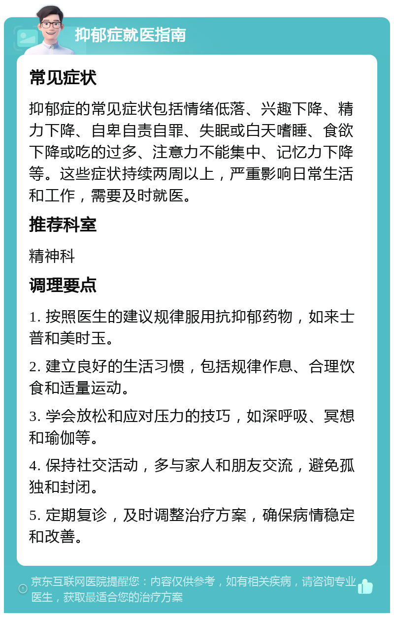 抑郁症就医指南 常见症状 抑郁症的常见症状包括情绪低落、兴趣下降、精力下降、自卑自责自罪、失眠或白天嗜睡、食欲下降或吃的过多、注意力不能集中、记忆力下降等。这些症状持续两周以上，严重影响日常生活和工作，需要及时就医。 推荐科室 精神科 调理要点 1. 按照医生的建议规律服用抗抑郁药物，如来士普和美时玉。 2. 建立良好的生活习惯，包括规律作息、合理饮食和适量运动。 3. 学会放松和应对压力的技巧，如深呼吸、冥想和瑜伽等。 4. 保持社交活动，多与家人和朋友交流，避免孤独和封闭。 5. 定期复诊，及时调整治疗方案，确保病情稳定和改善。