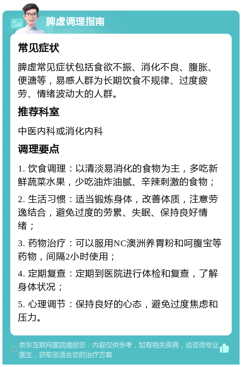 脾虚调理指南 常见症状 脾虚常见症状包括食欲不振、消化不良、腹胀、便溏等，易感人群为长期饮食不规律、过度疲劳、情绪波动大的人群。 推荐科室 中医内科或消化内科 调理要点 1. 饮食调理：以清淡易消化的食物为主，多吃新鲜蔬菜水果，少吃油炸油腻、辛辣刺激的食物； 2. 生活习惯：适当锻炼身体，改善体质，注意劳逸结合，避免过度的劳累、失眠、保持良好情绪； 3. 药物治疗：可以服用NC澳洲养胃粉和呵腹宝等药物，间隔2小时使用； 4. 定期复查：定期到医院进行体检和复查，了解身体状况； 5. 心理调节：保持良好的心态，避免过度焦虑和压力。