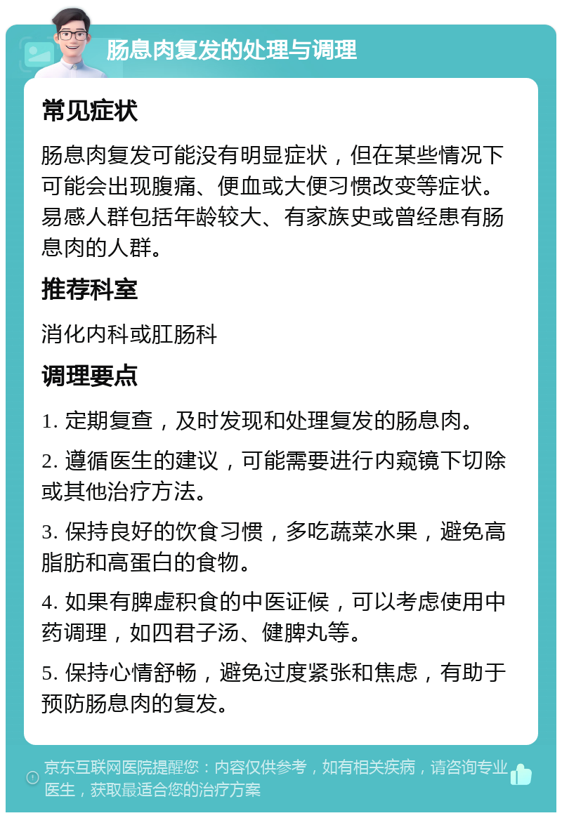 肠息肉复发的处理与调理 常见症状 肠息肉复发可能没有明显症状，但在某些情况下可能会出现腹痛、便血或大便习惯改变等症状。易感人群包括年龄较大、有家族史或曾经患有肠息肉的人群。 推荐科室 消化内科或肛肠科 调理要点 1. 定期复查，及时发现和处理复发的肠息肉。 2. 遵循医生的建议，可能需要进行内窥镜下切除或其他治疗方法。 3. 保持良好的饮食习惯，多吃蔬菜水果，避免高脂肪和高蛋白的食物。 4. 如果有脾虚积食的中医证候，可以考虑使用中药调理，如四君子汤、健脾丸等。 5. 保持心情舒畅，避免过度紧张和焦虑，有助于预防肠息肉的复发。