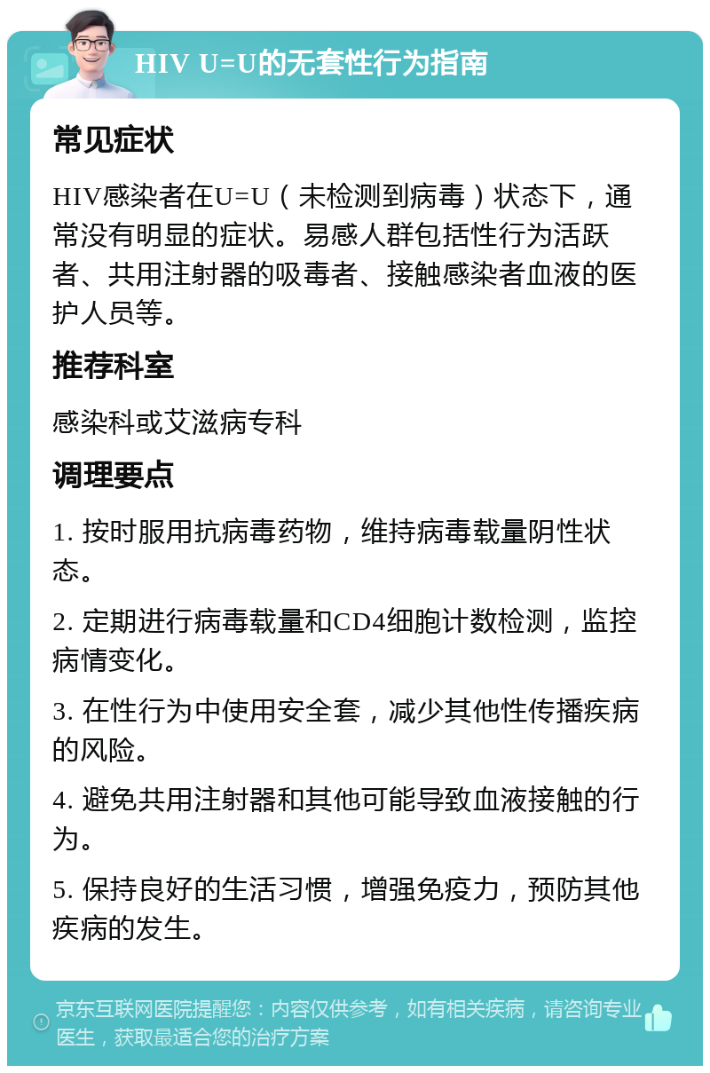 HIV U=U的无套性行为指南 常见症状 HIV感染者在U=U（未检测到病毒）状态下，通常没有明显的症状。易感人群包括性行为活跃者、共用注射器的吸毒者、接触感染者血液的医护人员等。 推荐科室 感染科或艾滋病专科 调理要点 1. 按时服用抗病毒药物，维持病毒载量阴性状态。 2. 定期进行病毒载量和CD4细胞计数检测，监控病情变化。 3. 在性行为中使用安全套，减少其他性传播疾病的风险。 4. 避免共用注射器和其他可能导致血液接触的行为。 5. 保持良好的生活习惯，增强免疫力，预防其他疾病的发生。