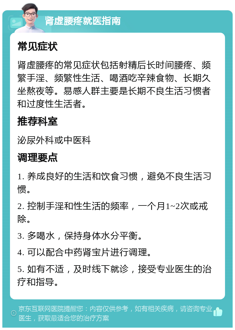 肾虚腰疼就医指南 常见症状 肾虚腰疼的常见症状包括射精后长时间腰疼、频繁手淫、频繁性生活、喝酒吃辛辣食物、长期久坐熬夜等。易感人群主要是长期不良生活习惯者和过度性生活者。 推荐科室 泌尿外科或中医科 调理要点 1. 养成良好的生活和饮食习惯，避免不良生活习惯。 2. 控制手淫和性生活的频率，一个月1~2次或戒除。 3. 多喝水，保持身体水分平衡。 4. 可以配合中药肾宝片进行调理。 5. 如有不适，及时线下就诊，接受专业医生的治疗和指导。