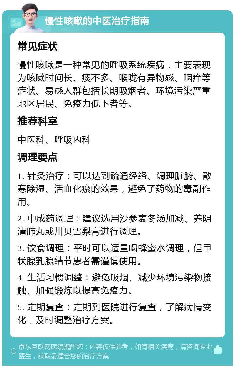 慢性咳嗽的中医治疗指南 常见症状 慢性咳嗽是一种常见的呼吸系统疾病，主要表现为咳嗽时间长、痰不多、喉咙有异物感、咽痒等症状。易感人群包括长期吸烟者、环境污染严重地区居民、免疫力低下者等。 推荐科室 中医科、呼吸内科 调理要点 1. 针灸治疗：可以达到疏通经络、调理脏腑、散寒除湿、活血化瘀的效果，避免了药物的毒副作用。 2. 中成药调理：建议选用沙参麦冬汤加减、养阴清肺丸或川贝雪梨膏进行调理。 3. 饮食调理：平时可以适量喝蜂蜜水调理，但甲状腺乳腺结节患者需谨慎使用。 4. 生活习惯调整：避免吸烟、减少环境污染物接触、加强锻炼以提高免疫力。 5. 定期复查：定期到医院进行复查，了解病情变化，及时调整治疗方案。