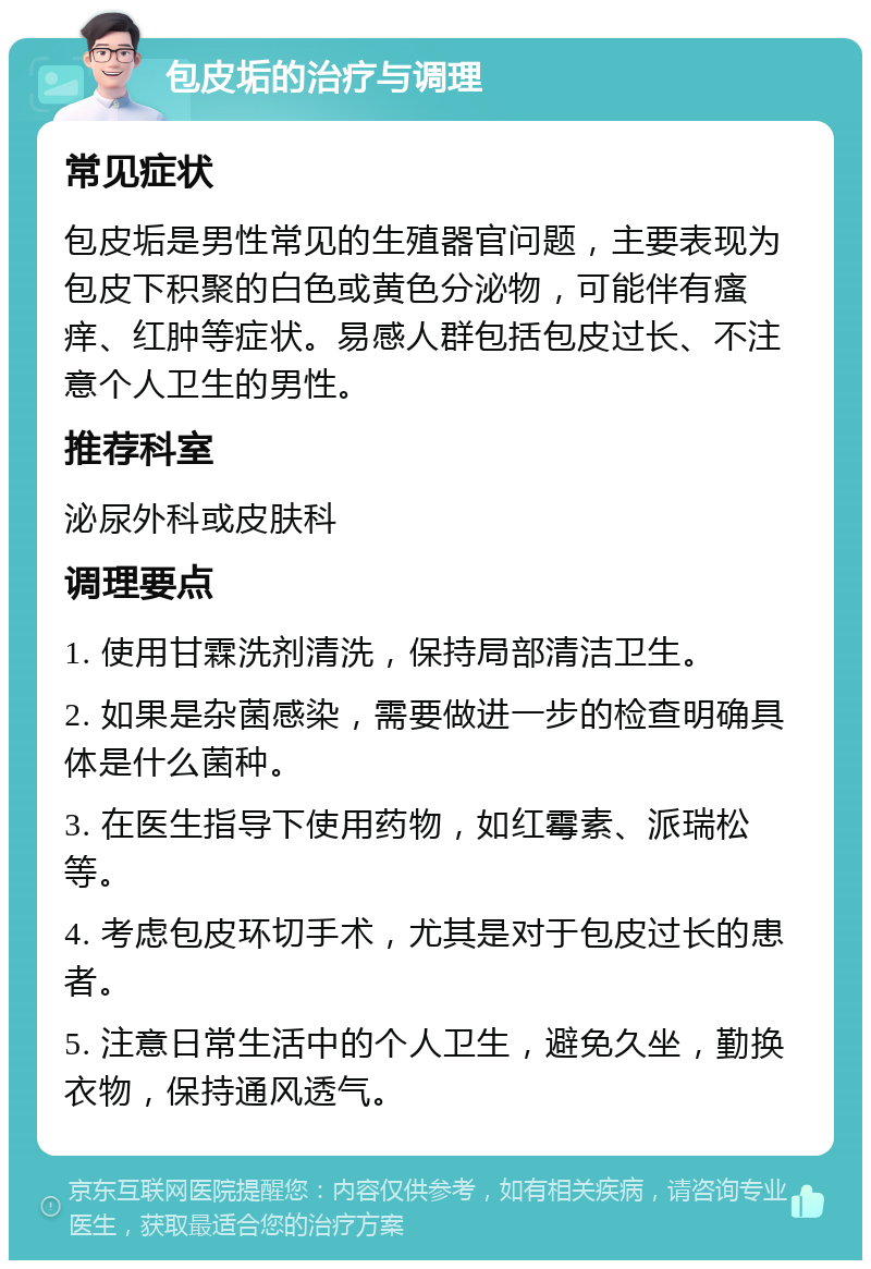 包皮垢的治疗与调理 常见症状 包皮垢是男性常见的生殖器官问题，主要表现为包皮下积聚的白色或黄色分泌物，可能伴有瘙痒、红肿等症状。易感人群包括包皮过长、不注意个人卫生的男性。 推荐科室 泌尿外科或皮肤科 调理要点 1. 使用甘霖洗剂清洗，保持局部清洁卫生。 2. 如果是杂菌感染，需要做进一步的检查明确具体是什么菌种。 3. 在医生指导下使用药物，如红霉素、派瑞松等。 4. 考虑包皮环切手术，尤其是对于包皮过长的患者。 5. 注意日常生活中的个人卫生，避免久坐，勤换衣物，保持通风透气。