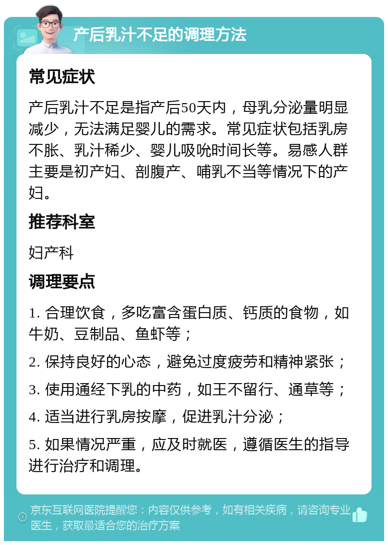 产后乳汁不足的调理方法 常见症状 产后乳汁不足是指产后50天内，母乳分泌量明显减少，无法满足婴儿的需求。常见症状包括乳房不胀、乳汁稀少、婴儿吸吮时间长等。易感人群主要是初产妇、剖腹产、哺乳不当等情况下的产妇。 推荐科室 妇产科 调理要点 1. 合理饮食，多吃富含蛋白质、钙质的食物，如牛奶、豆制品、鱼虾等； 2. 保持良好的心态，避免过度疲劳和精神紧张； 3. 使用通经下乳的中药，如王不留行、通草等； 4. 适当进行乳房按摩，促进乳汁分泌； 5. 如果情况严重，应及时就医，遵循医生的指导进行治疗和调理。