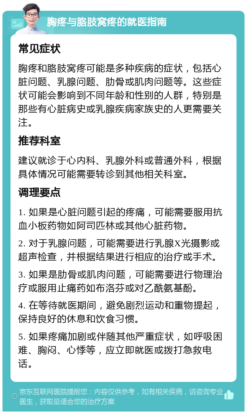 胸疼与胳肢窝疼的就医指南 常见症状 胸疼和胳肢窝疼可能是多种疾病的症状，包括心脏问题、乳腺问题、肋骨或肌肉问题等。这些症状可能会影响到不同年龄和性别的人群，特别是那些有心脏病史或乳腺疾病家族史的人更需要关注。 推荐科室 建议就诊于心内科、乳腺外科或普通外科，根据具体情况可能需要转诊到其他相关科室。 调理要点 1. 如果是心脏问题引起的疼痛，可能需要服用抗血小板药物如阿司匹林或其他心脏药物。 2. 对于乳腺问题，可能需要进行乳腺X光摄影或超声检查，并根据结果进行相应的治疗或手术。 3. 如果是肋骨或肌肉问题，可能需要进行物理治疗或服用止痛药如布洛芬或对乙酰氨基酚。 4. 在等待就医期间，避免剧烈运动和重物提起，保持良好的休息和饮食习惯。 5. 如果疼痛加剧或伴随其他严重症状，如呼吸困难、胸闷、心悸等，应立即就医或拨打急救电话。