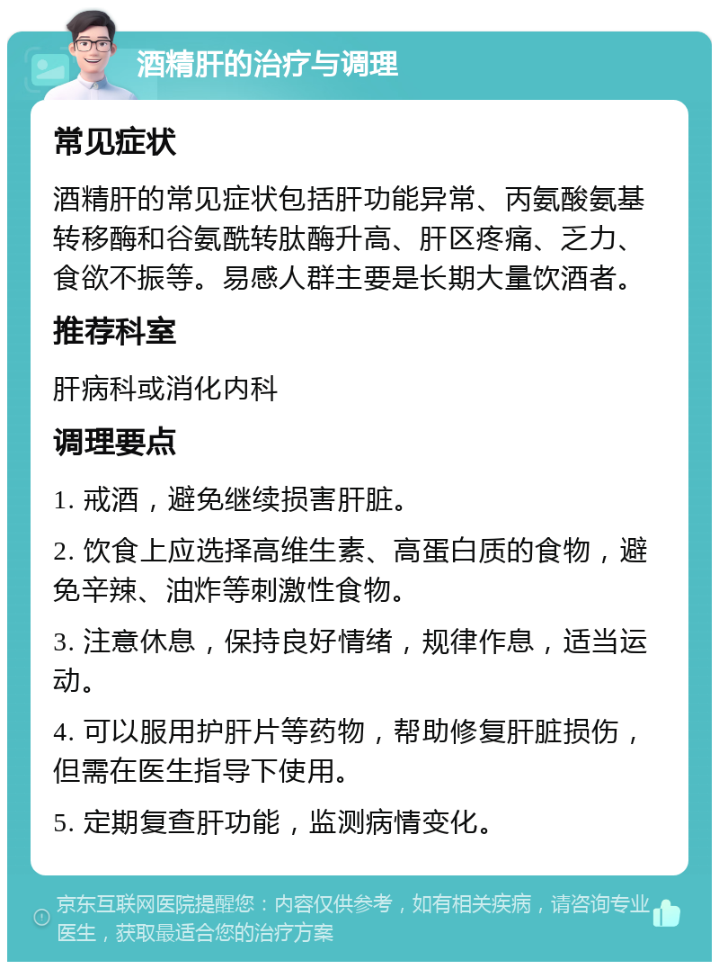 酒精肝的治疗与调理 常见症状 酒精肝的常见症状包括肝功能异常、丙氨酸氨基转移酶和谷氨酰转肽酶升高、肝区疼痛、乏力、食欲不振等。易感人群主要是长期大量饮酒者。 推荐科室 肝病科或消化内科 调理要点 1. 戒酒，避免继续损害肝脏。 2. 饮食上应选择高维生素、高蛋白质的食物，避免辛辣、油炸等刺激性食物。 3. 注意休息，保持良好情绪，规律作息，适当运动。 4. 可以服用护肝片等药物，帮助修复肝脏损伤，但需在医生指导下使用。 5. 定期复查肝功能，监测病情变化。