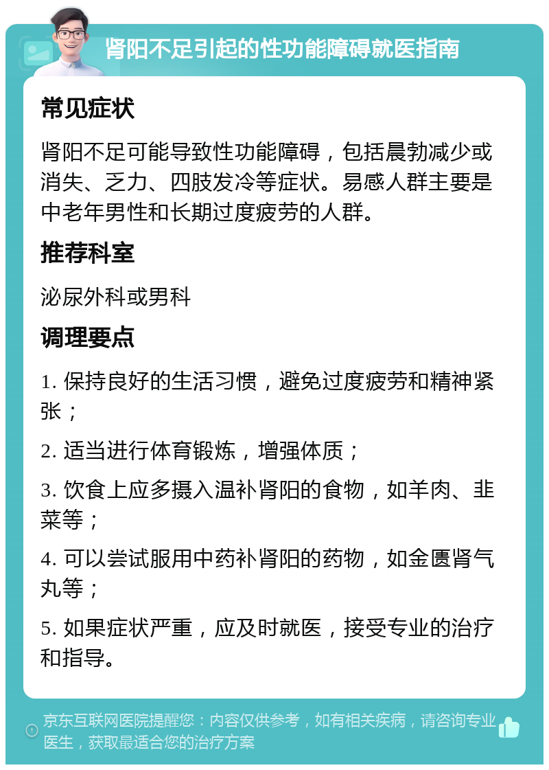 肾阳不足引起的性功能障碍就医指南 常见症状 肾阳不足可能导致性功能障碍，包括晨勃减少或消失、乏力、四肢发冷等症状。易感人群主要是中老年男性和长期过度疲劳的人群。 推荐科室 泌尿外科或男科 调理要点 1. 保持良好的生活习惯，避免过度疲劳和精神紧张； 2. 适当进行体育锻炼，增强体质； 3. 饮食上应多摄入温补肾阳的食物，如羊肉、韭菜等； 4. 可以尝试服用中药补肾阳的药物，如金匮肾气丸等； 5. 如果症状严重，应及时就医，接受专业的治疗和指导。