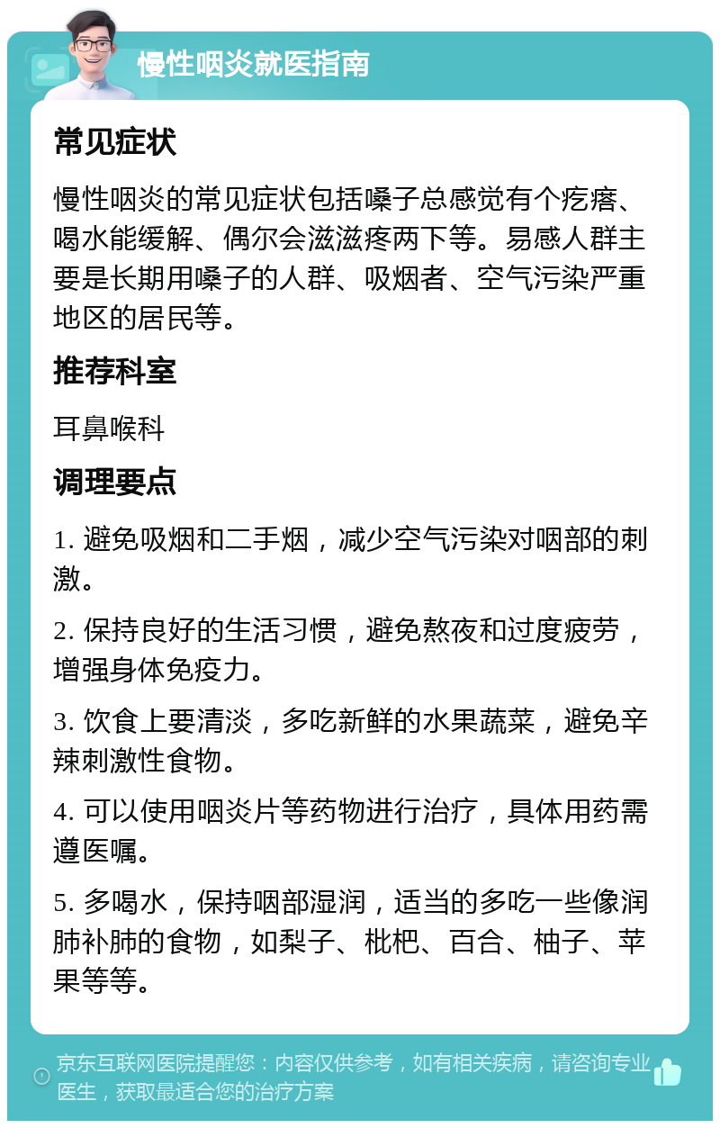 慢性咽炎就医指南 常见症状 慢性咽炎的常见症状包括嗓子总感觉有个疙瘩、喝水能缓解、偶尔会滋滋疼两下等。易感人群主要是长期用嗓子的人群、吸烟者、空气污染严重地区的居民等。 推荐科室 耳鼻喉科 调理要点 1. 避免吸烟和二手烟，减少空气污染对咽部的刺激。 2. 保持良好的生活习惯，避免熬夜和过度疲劳，增强身体免疫力。 3. 饮食上要清淡，多吃新鲜的水果蔬菜，避免辛辣刺激性食物。 4. 可以使用咽炎片等药物进行治疗，具体用药需遵医嘱。 5. 多喝水，保持咽部湿润，适当的多吃一些像润肺补肺的食物，如梨子、枇杷、百合、柚子、苹果等等。