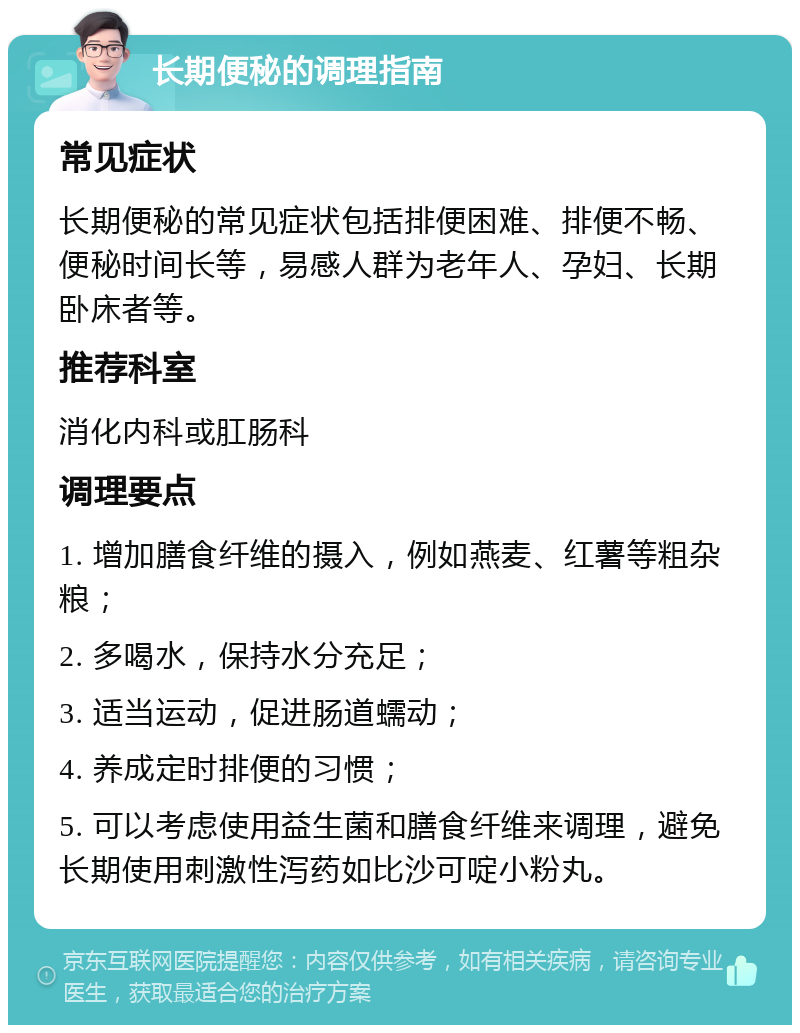 长期便秘的调理指南 常见症状 长期便秘的常见症状包括排便困难、排便不畅、便秘时间长等，易感人群为老年人、孕妇、长期卧床者等。 推荐科室 消化内科或肛肠科 调理要点 1. 增加膳食纤维的摄入，例如燕麦、红薯等粗杂粮； 2. 多喝水，保持水分充足； 3. 适当运动，促进肠道蠕动； 4. 养成定时排便的习惯； 5. 可以考虑使用益生菌和膳食纤维来调理，避免长期使用刺激性泻药如比沙可啶小粉丸。