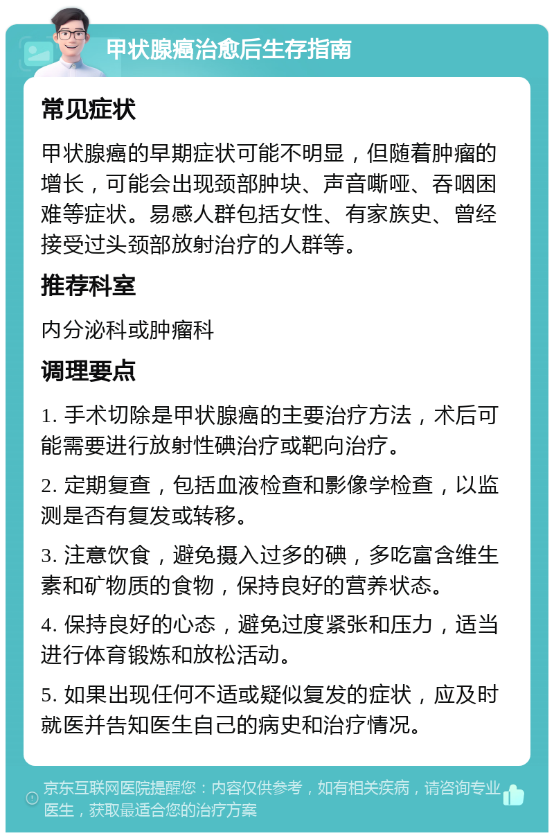 甲状腺癌治愈后生存指南 常见症状 甲状腺癌的早期症状可能不明显，但随着肿瘤的增长，可能会出现颈部肿块、声音嘶哑、吞咽困难等症状。易感人群包括女性、有家族史、曾经接受过头颈部放射治疗的人群等。 推荐科室 内分泌科或肿瘤科 调理要点 1. 手术切除是甲状腺癌的主要治疗方法，术后可能需要进行放射性碘治疗或靶向治疗。 2. 定期复查，包括血液检查和影像学检查，以监测是否有复发或转移。 3. 注意饮食，避免摄入过多的碘，多吃富含维生素和矿物质的食物，保持良好的营养状态。 4. 保持良好的心态，避免过度紧张和压力，适当进行体育锻炼和放松活动。 5. 如果出现任何不适或疑似复发的症状，应及时就医并告知医生自己的病史和治疗情况。