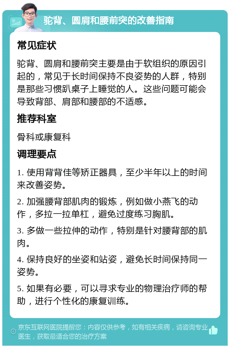 驼背、圆肩和腰前突的改善指南 常见症状 驼背、圆肩和腰前突主要是由于软组织的原因引起的，常见于长时间保持不良姿势的人群，特别是那些习惯趴桌子上睡觉的人。这些问题可能会导致背部、肩部和腰部的不适感。 推荐科室 骨科或康复科 调理要点 1. 使用背背佳等矫正器具，至少半年以上的时间来改善姿势。 2. 加强腰背部肌肉的锻炼，例如做小燕飞的动作，多拉一拉单杠，避免过度练习胸肌。 3. 多做一些拉伸的动作，特别是针对腰背部的肌肉。 4. 保持良好的坐姿和站姿，避免长时间保持同一姿势。 5. 如果有必要，可以寻求专业的物理治疗师的帮助，进行个性化的康复训练。