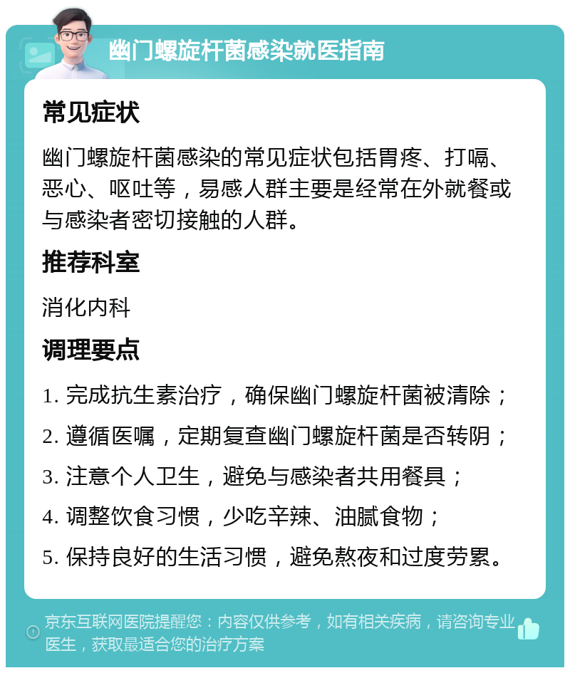 幽门螺旋杆菌感染就医指南 常见症状 幽门螺旋杆菌感染的常见症状包括胃疼、打嗝、恶心、呕吐等，易感人群主要是经常在外就餐或与感染者密切接触的人群。 推荐科室 消化内科 调理要点 1. 完成抗生素治疗，确保幽门螺旋杆菌被清除； 2. 遵循医嘱，定期复查幽门螺旋杆菌是否转阴； 3. 注意个人卫生，避免与感染者共用餐具； 4. 调整饮食习惯，少吃辛辣、油腻食物； 5. 保持良好的生活习惯，避免熬夜和过度劳累。