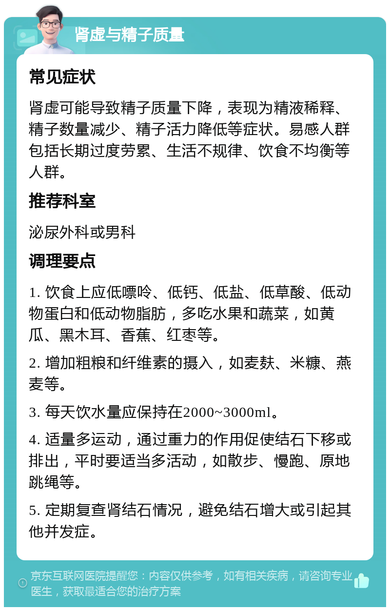 肾虚与精子质量 常见症状 肾虚可能导致精子质量下降，表现为精液稀释、精子数量减少、精子活力降低等症状。易感人群包括长期过度劳累、生活不规律、饮食不均衡等人群。 推荐科室 泌尿外科或男科 调理要点 1. 饮食上应低嘌呤、低钙、低盐、低草酸、低动物蛋白和低动物脂肪，多吃水果和蔬菜，如黄瓜、黑木耳、香蕉、红枣等。 2. 增加粗粮和纤维素的摄入，如麦麸、米糠、燕麦等。 3. 每天饮水量应保持在2000~3000ml。 4. 适量多运动，通过重力的作用促使结石下移或排出，平时要适当多活动，如散步、慢跑、原地跳绳等。 5. 定期复查肾结石情况，避免结石增大或引起其他并发症。