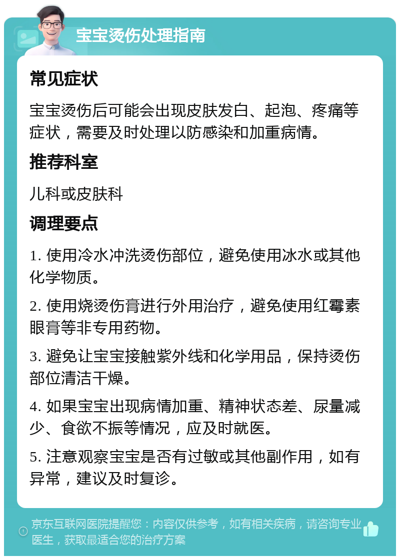 宝宝烫伤处理指南 常见症状 宝宝烫伤后可能会出现皮肤发白、起泡、疼痛等症状，需要及时处理以防感染和加重病情。 推荐科室 儿科或皮肤科 调理要点 1. 使用冷水冲洗烫伤部位，避免使用冰水或其他化学物质。 2. 使用烧烫伤膏进行外用治疗，避免使用红霉素眼膏等非专用药物。 3. 避免让宝宝接触紫外线和化学用品，保持烫伤部位清洁干燥。 4. 如果宝宝出现病情加重、精神状态差、尿量减少、食欲不振等情况，应及时就医。 5. 注意观察宝宝是否有过敏或其他副作用，如有异常，建议及时复诊。