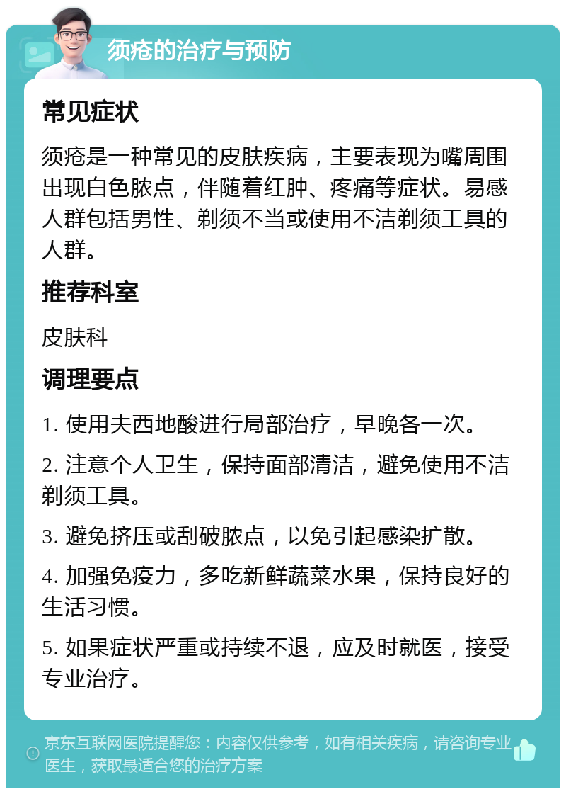 须疮的治疗与预防 常见症状 须疮是一种常见的皮肤疾病，主要表现为嘴周围出现白色脓点，伴随着红肿、疼痛等症状。易感人群包括男性、剃须不当或使用不洁剃须工具的人群。 推荐科室 皮肤科 调理要点 1. 使用夫西地酸进行局部治疗，早晚各一次。 2. 注意个人卫生，保持面部清洁，避免使用不洁剃须工具。 3. 避免挤压或刮破脓点，以免引起感染扩散。 4. 加强免疫力，多吃新鲜蔬菜水果，保持良好的生活习惯。 5. 如果症状严重或持续不退，应及时就医，接受专业治疗。