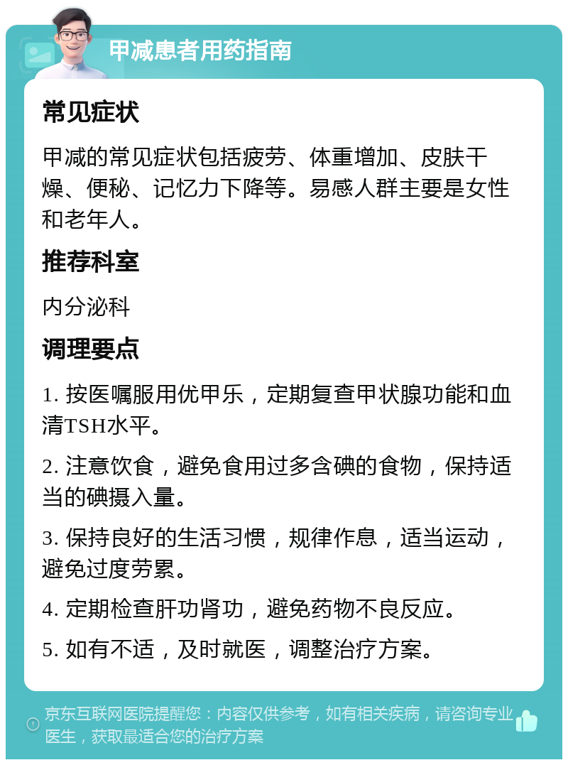 甲减患者用药指南 常见症状 甲减的常见症状包括疲劳、体重增加、皮肤干燥、便秘、记忆力下降等。易感人群主要是女性和老年人。 推荐科室 内分泌科 调理要点 1. 按医嘱服用优甲乐，定期复查甲状腺功能和血清TSH水平。 2. 注意饮食，避免食用过多含碘的食物，保持适当的碘摄入量。 3. 保持良好的生活习惯，规律作息，适当运动，避免过度劳累。 4. 定期检查肝功肾功，避免药物不良反应。 5. 如有不适，及时就医，调整治疗方案。