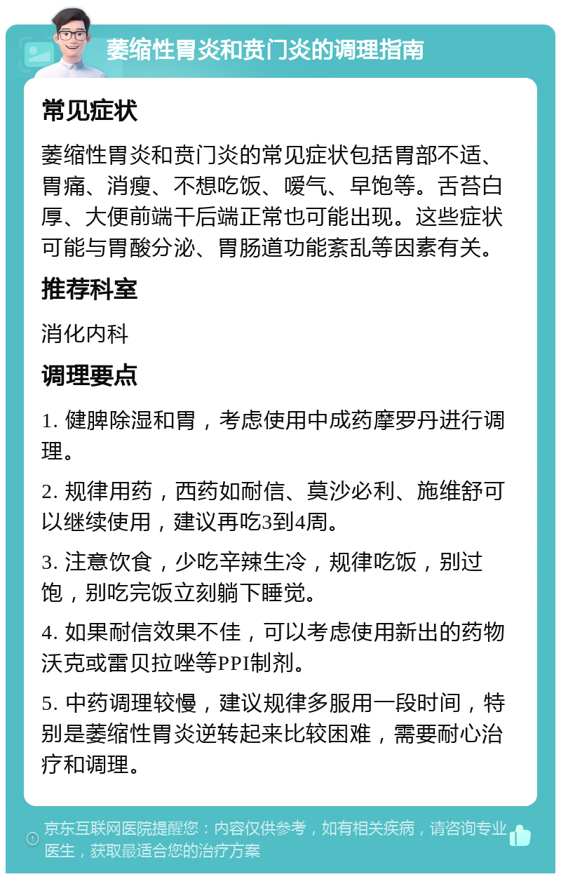 萎缩性胃炎和贲门炎的调理指南 常见症状 萎缩性胃炎和贲门炎的常见症状包括胃部不适、胃痛、消瘦、不想吃饭、嗳气、早饱等。舌苔白厚、大便前端干后端正常也可能出现。这些症状可能与胃酸分泌、胃肠道功能紊乱等因素有关。 推荐科室 消化内科 调理要点 1. 健脾除湿和胃，考虑使用中成药摩罗丹进行调理。 2. 规律用药，西药如耐信、莫沙必利、施维舒可以继续使用，建议再吃3到4周。 3. 注意饮食，少吃辛辣生冷，规律吃饭，别过饱，别吃完饭立刻躺下睡觉。 4. 如果耐信效果不佳，可以考虑使用新出的药物沃克或雷贝拉唑等PPI制剂。 5. 中药调理较慢，建议规律多服用一段时间，特别是萎缩性胃炎逆转起来比较困难，需要耐心治疗和调理。