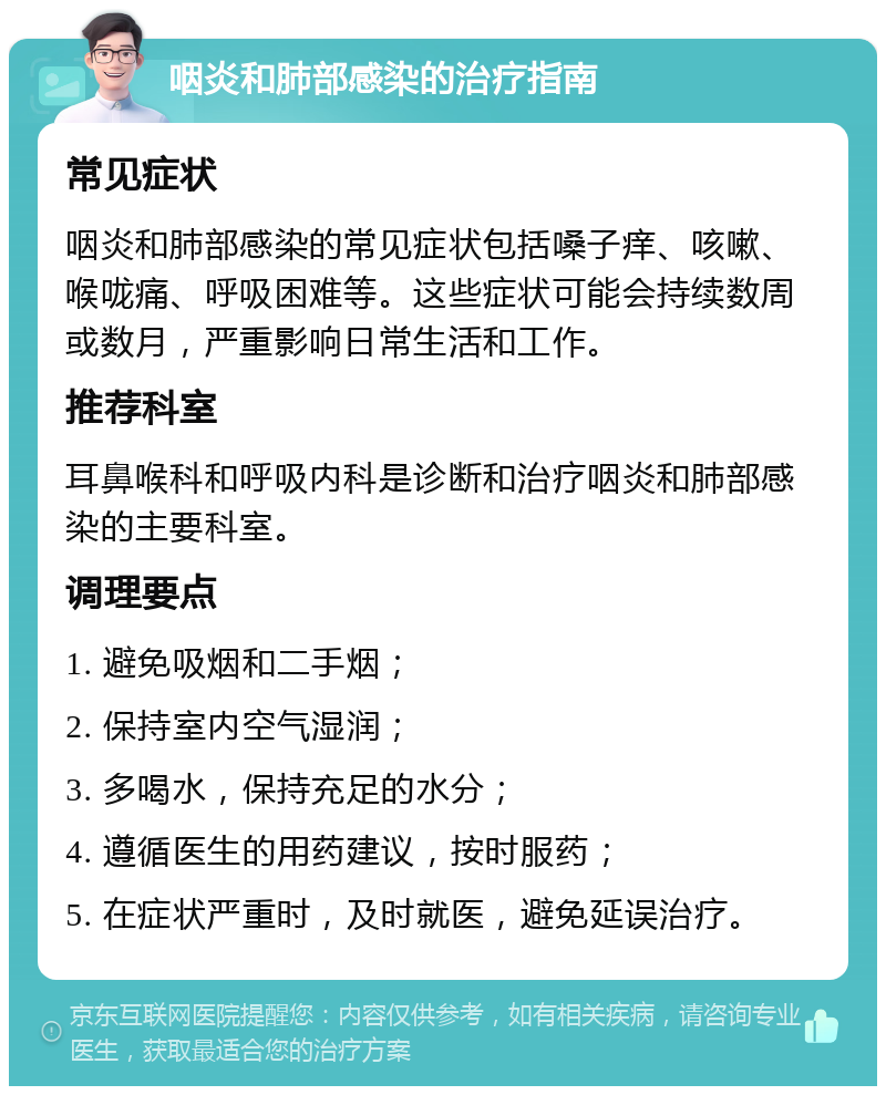 咽炎和肺部感染的治疗指南 常见症状 咽炎和肺部感染的常见症状包括嗓子痒、咳嗽、喉咙痛、呼吸困难等。这些症状可能会持续数周或数月，严重影响日常生活和工作。 推荐科室 耳鼻喉科和呼吸内科是诊断和治疗咽炎和肺部感染的主要科室。 调理要点 1. 避免吸烟和二手烟； 2. 保持室内空气湿润； 3. 多喝水，保持充足的水分； 4. 遵循医生的用药建议，按时服药； 5. 在症状严重时，及时就医，避免延误治疗。