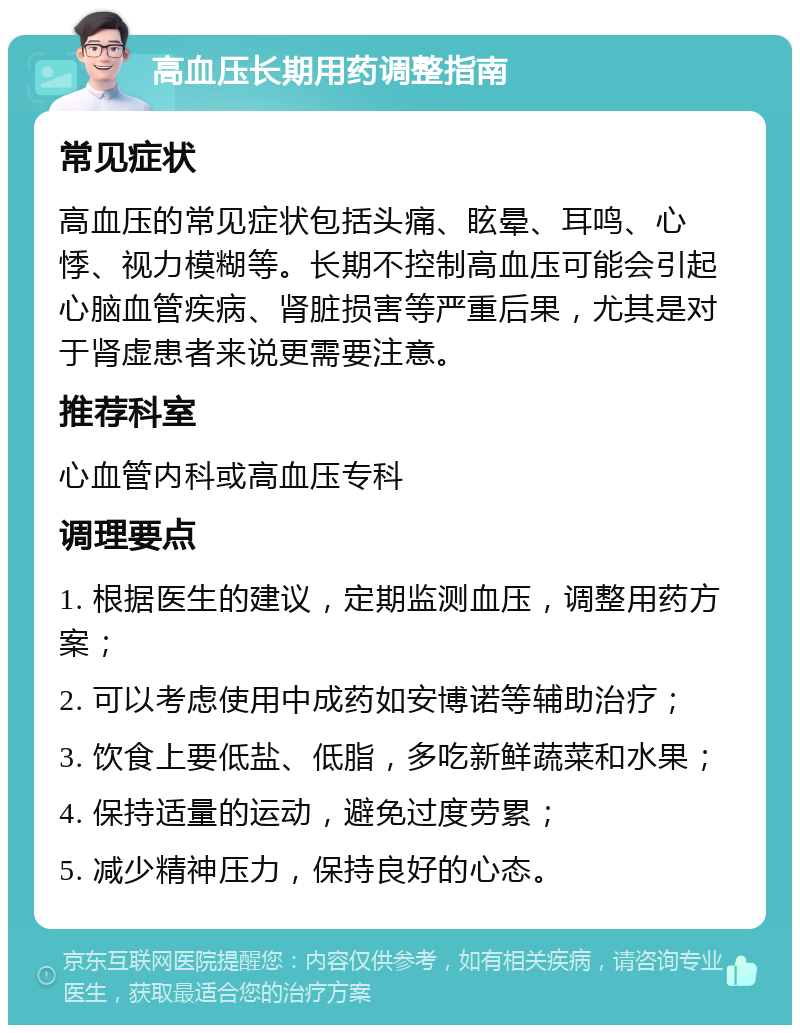 高血压长期用药调整指南 常见症状 高血压的常见症状包括头痛、眩晕、耳鸣、心悸、视力模糊等。长期不控制高血压可能会引起心脑血管疾病、肾脏损害等严重后果，尤其是对于肾虚患者来说更需要注意。 推荐科室 心血管内科或高血压专科 调理要点 1. 根据医生的建议，定期监测血压，调整用药方案； 2. 可以考虑使用中成药如安博诺等辅助治疗； 3. 饮食上要低盐、低脂，多吃新鲜蔬菜和水果； 4. 保持适量的运动，避免过度劳累； 5. 减少精神压力，保持良好的心态。