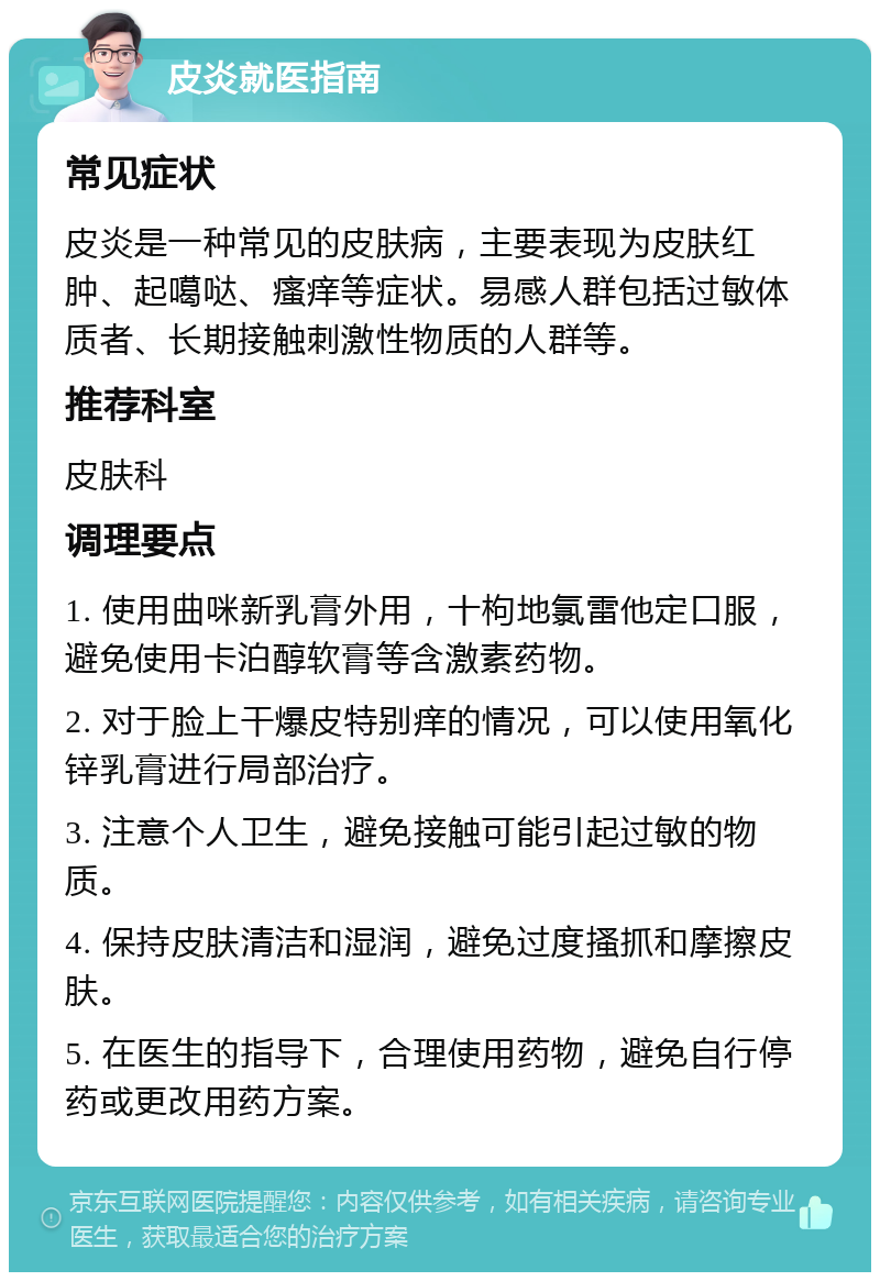 皮炎就医指南 常见症状 皮炎是一种常见的皮肤病，主要表现为皮肤红肿、起噶哒、瘙痒等症状。易感人群包括过敏体质者、长期接触刺激性物质的人群等。 推荐科室 皮肤科 调理要点 1. 使用曲咪新乳膏外用，十枸地氯雷他定口服，避免使用卡泊醇软膏等含激素药物。 2. 对于脸上干爆皮特别痒的情况，可以使用氧化锌乳膏进行局部治疗。 3. 注意个人卫生，避免接触可能引起过敏的物质。 4. 保持皮肤清洁和湿润，避免过度搔抓和摩擦皮肤。 5. 在医生的指导下，合理使用药物，避免自行停药或更改用药方案。