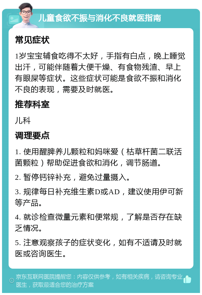 儿童食欲不振与消化不良就医指南 常见症状 1岁宝宝辅食吃得不太好，手指有白点，晚上睡觉出汗，可能伴随着大便干燥、有食物残渣、早上有眼屎等症状。这些症状可能是食欲不振和消化不良的表现，需要及时就医。 推荐科室 儿科 调理要点 1. 使用醒脾养儿颗粒和妈咪爱（枯草杆菌二联活菌颗粒）帮助促进食欲和消化，调节肠道。 2. 暂停钙锌补充，避免过量摄入。 3. 规律每日补充维生素D或AD，建议使用伊可新等产品。 4. 就诊检查微量元素和便常规，了解是否存在缺乏情况。 5. 注意观察孩子的症状变化，如有不适请及时就医或咨询医生。