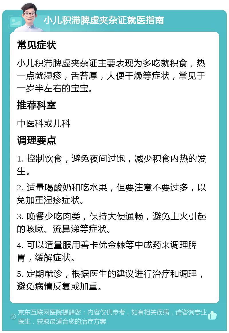 小儿积滞脾虚夹杂证就医指南 常见症状 小儿积滞脾虚夹杂证主要表现为多吃就积食，热一点就湿疹，舌苔厚，大便干燥等症状，常见于一岁半左右的宝宝。 推荐科室 中医科或儿科 调理要点 1. 控制饮食，避免夜间过饱，减少积食内热的发生。 2. 适量喝酸奶和吃水果，但要注意不要过多，以免加重湿疹症状。 3. 晚餐少吃肉类，保持大便通畅，避免上火引起的咳嗽、流鼻涕等症状。 4. 可以适量服用善卡优金棘等中成药来调理脾胃，缓解症状。 5. 定期就诊，根据医生的建议进行治疗和调理，避免病情反复或加重。