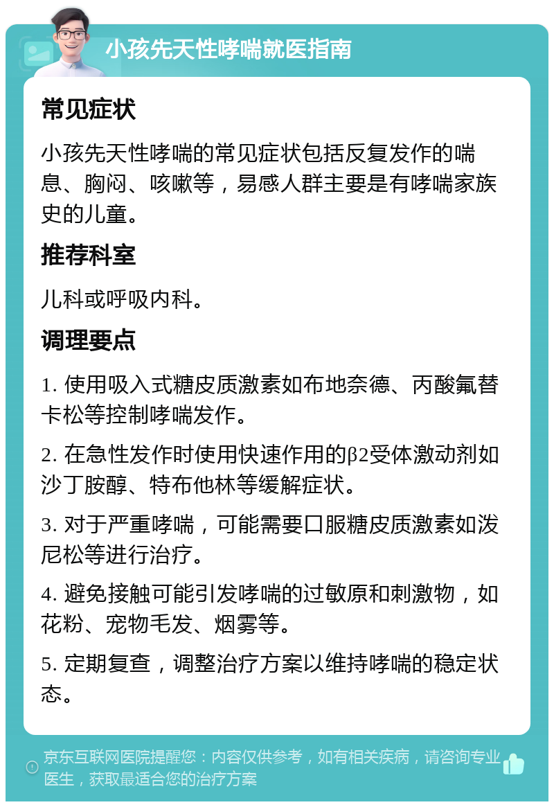 小孩先天性哮喘就医指南 常见症状 小孩先天性哮喘的常见症状包括反复发作的喘息、胸闷、咳嗽等，易感人群主要是有哮喘家族史的儿童。 推荐科室 儿科或呼吸内科。 调理要点 1. 使用吸入式糖皮质激素如布地奈德、丙酸氟替卡松等控制哮喘发作。 2. 在急性发作时使用快速作用的β2受体激动剂如沙丁胺醇、特布他林等缓解症状。 3. 对于严重哮喘，可能需要口服糖皮质激素如泼尼松等进行治疗。 4. 避免接触可能引发哮喘的过敏原和刺激物，如花粉、宠物毛发、烟雾等。 5. 定期复查，调整治疗方案以维持哮喘的稳定状态。