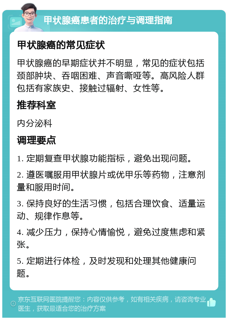 甲状腺癌患者的治疗与调理指南 甲状腺癌的常见症状 甲状腺癌的早期症状并不明显，常见的症状包括颈部肿块、吞咽困难、声音嘶哑等。高风险人群包括有家族史、接触过辐射、女性等。 推荐科室 内分泌科 调理要点 1. 定期复查甲状腺功能指标，避免出现问题。 2. 遵医嘱服用甲状腺片或优甲乐等药物，注意剂量和服用时间。 3. 保持良好的生活习惯，包括合理饮食、适量运动、规律作息等。 4. 减少压力，保持心情愉悦，避免过度焦虑和紧张。 5. 定期进行体检，及时发现和处理其他健康问题。