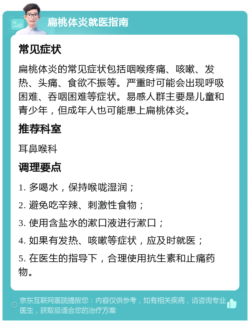 扁桃体炎就医指南 常见症状 扁桃体炎的常见症状包括咽喉疼痛、咳嗽、发热、头痛、食欲不振等。严重时可能会出现呼吸困难、吞咽困难等症状。易感人群主要是儿童和青少年，但成年人也可能患上扁桃体炎。 推荐科室 耳鼻喉科 调理要点 1. 多喝水，保持喉咙湿润； 2. 避免吃辛辣、刺激性食物； 3. 使用含盐水的漱口液进行漱口； 4. 如果有发热、咳嗽等症状，应及时就医； 5. 在医生的指导下，合理使用抗生素和止痛药物。