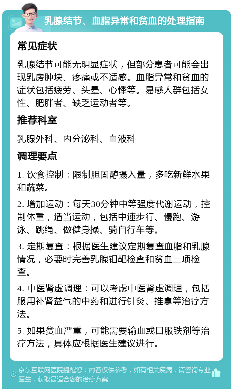 乳腺结节、血脂异常和贫血的处理指南 常见症状 乳腺结节可能无明显症状，但部分患者可能会出现乳房肿块、疼痛或不适感。血脂异常和贫血的症状包括疲劳、头晕、心悸等。易感人群包括女性、肥胖者、缺乏运动者等。 推荐科室 乳腺外科、内分泌科、血液科 调理要点 1. 饮食控制：限制胆固醇摄入量，多吃新鲜水果和蔬菜。 2. 增加运动：每天30分钟中等强度代谢运动，控制体重，适当运动，包括中速步行、慢跑、游泳、跳绳、做健身操、骑自行车等。 3. 定期复查：根据医生建议定期复查血脂和乳腺情况，必要时完善乳腺钼靶检查和贫血三项检查。 4. 中医肾虚调理：可以考虑中医肾虚调理，包括服用补肾益气的中药和进行针灸、推拿等治疗方法。 5. 如果贫血严重，可能需要输血或口服铁剂等治疗方法，具体应根据医生建议进行。